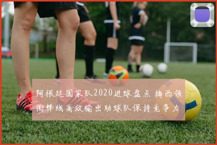 阿根廷国家队2020进球盘点 梅西领衔锋线高效输出助球队保持竞争力