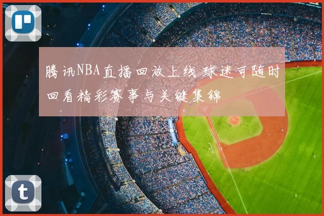腾讯NBA直播回放上线 球迷可随时回看精彩赛事与关键集锦