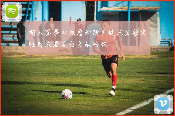 湖人赛事回放詹姆斯关键三分锁定胜局浓眉复出贡献两双