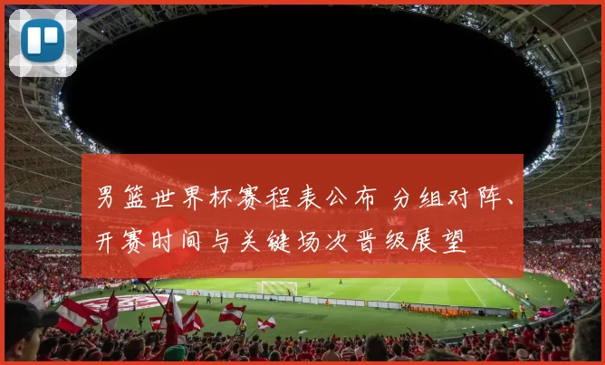 男篮世界杯赛程表公布 分组对阵、开赛时间与关键场次晋级展望