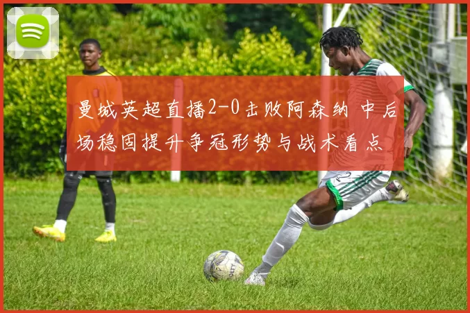 曼城英超直播2-0击败阿森纳 中后场稳固提升争冠形势与战术看点