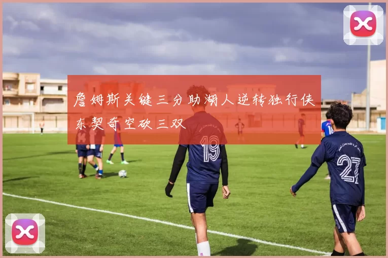 詹姆斯关键三分助湖人逆转独行侠东契奇空砍三双