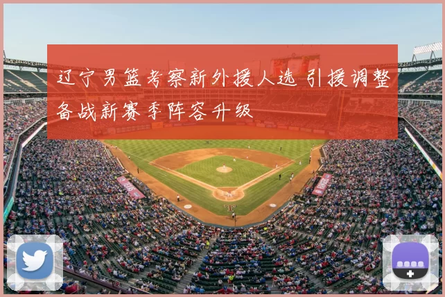 辽宁男篮考察新外援人选 引援调整备战新赛季阵容升级