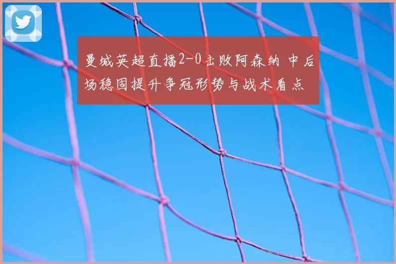 曼城英超直播2-0击败阿森纳 中后场稳固提升争冠形势与战术看点