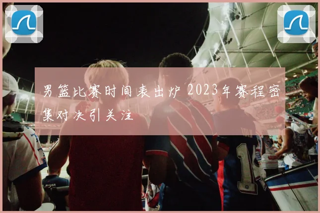 男篮比赛时间表出炉 2023年赛程密集对决引关注