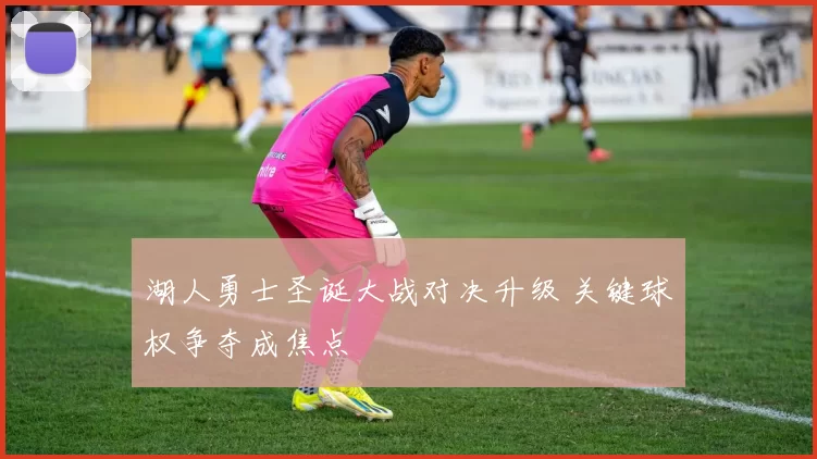 湖人勇士圣诞大战对决升级 关键球权争夺成焦点