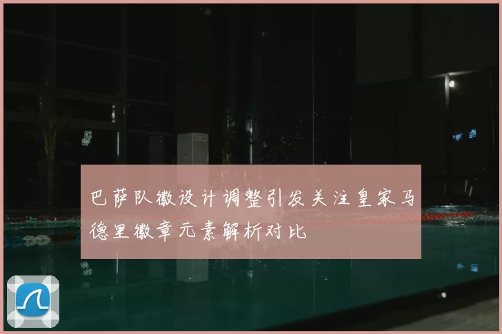 巴萨队徽设计调整引发关注皇家马德里徽章元素解析对比