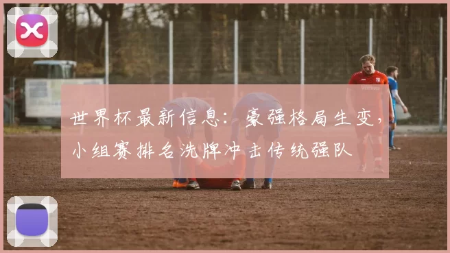 世界杯最新信息：豪强格局生变，小组赛排名洗牌冲击传统强队