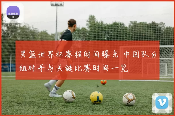 男篮世界杯赛程时间曝光 中国队分组对手与关键比赛时间一览