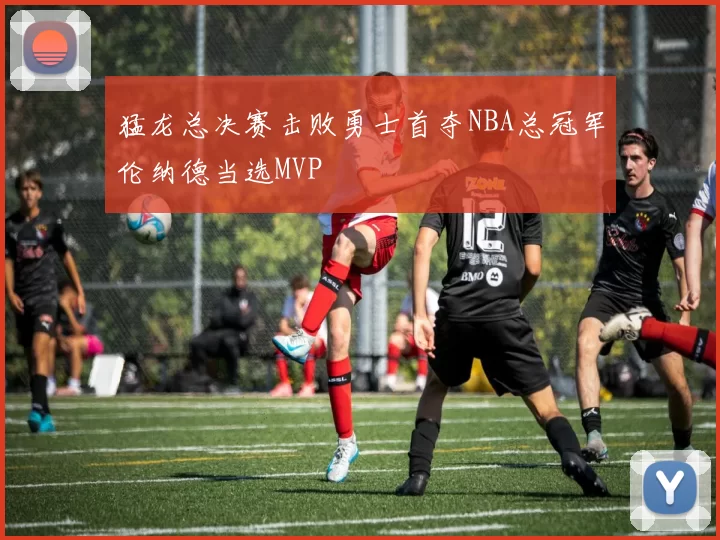 猛龙总决赛击败勇士首夺NBA总冠军伦纳德当选MVP