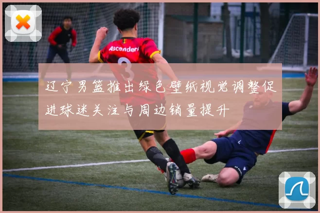 辽宁男篮推出绿色壁纸视觉调整促进球迷关注与周边销量提升