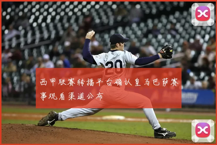 西甲联赛转播平台确认皇马巴萨赛事观看渠道公布