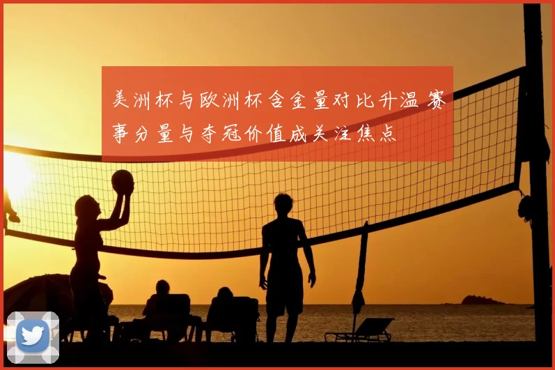 美洲杯与欧洲杯含金量对比升温 赛事分量与夺冠价值成关注焦点