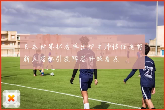 日本世界杯名单出炉主帅信任老将新人搭配引发阵容升级看点