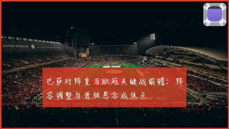 巴萨对阵皇马欧冠关键战前瞻：阵容调整与晋级悬念成焦点