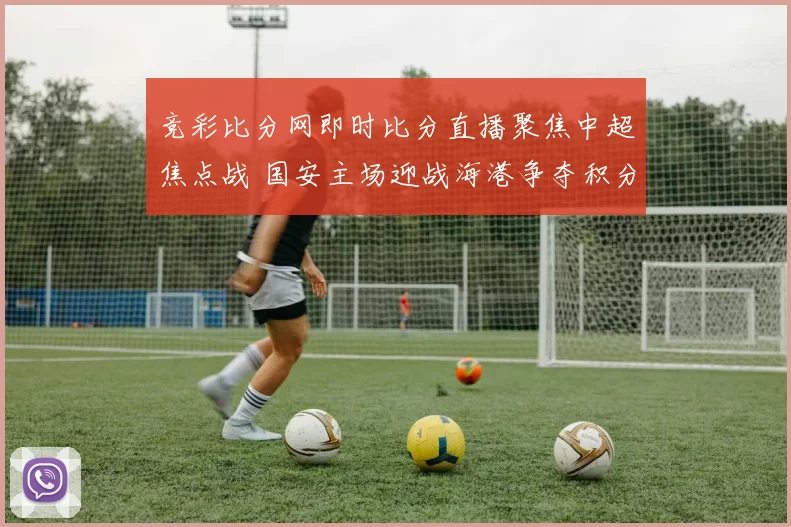 竞彩比分网即时比分直播聚焦中超焦点战 国安主场迎战海港争夺积分榜关键位置