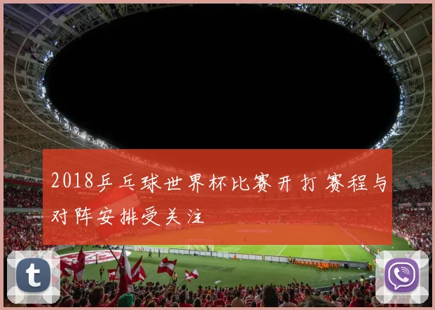 2018乒乓球世界杯比赛开打 赛程与对阵安排受关注