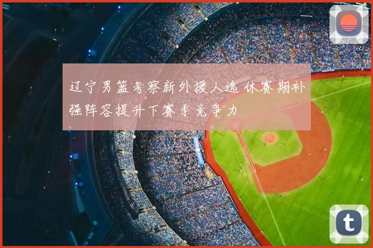 辽宁男篮考察新外援人选 休赛期补强阵容提升下赛季竞争力