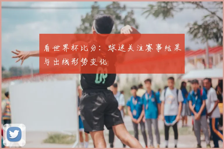 看世界杯比分:球迷关注赛事结果与出线形势变化