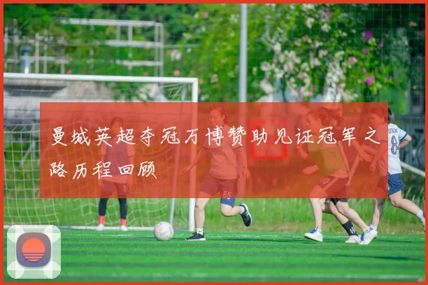 曼城英超夺冠万博赞助见证冠军之路历程回顾