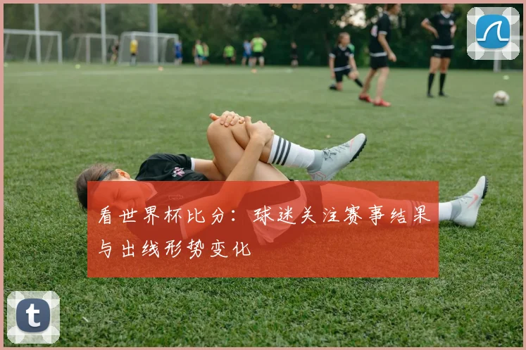 看世界杯比分:球迷关注赛事结果与出线形势变化