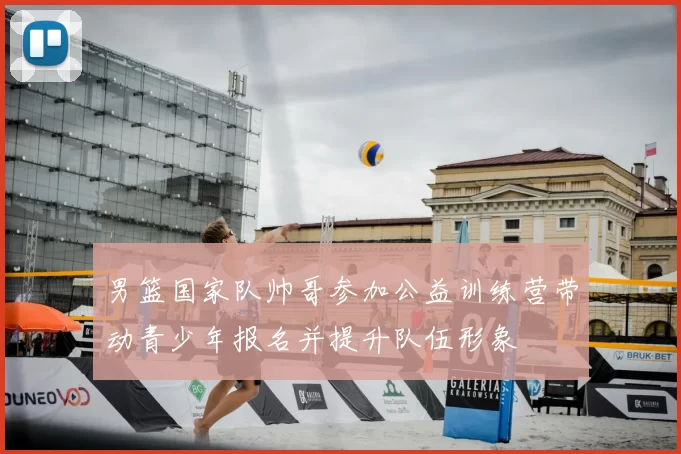 男篮国家队帅哥参加公益训练营带动青少年报名并提升队伍形象