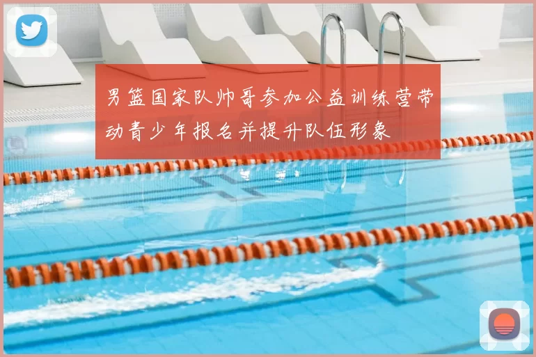 男篮国家队帅哥参加公益训练营带动青少年报名并提升队伍形象