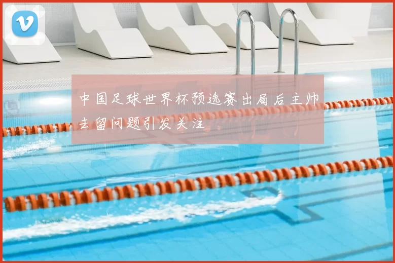 中国足球世界杯预选赛出局后主帅去留问题引发关注