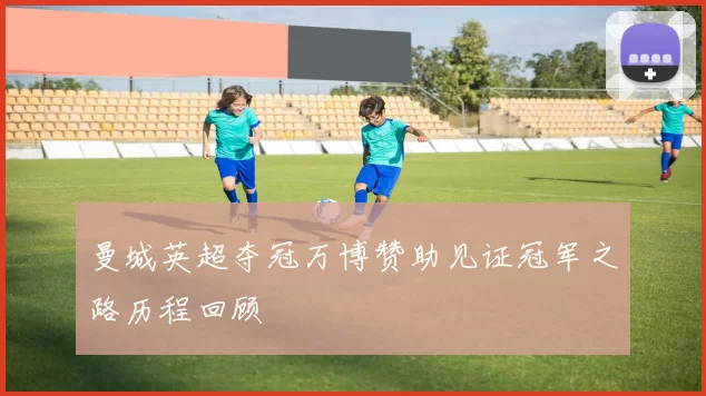 曼城英超夺冠万博赞助见证冠军之路历程回顾