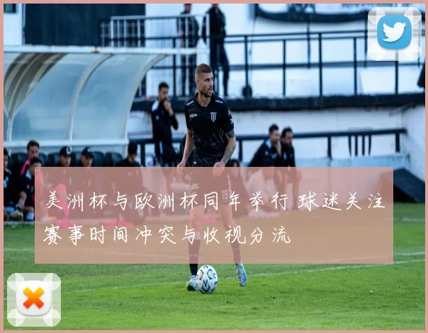 美洲杯与欧洲杯同年举行 球迷关注赛事时间冲突与收视分流