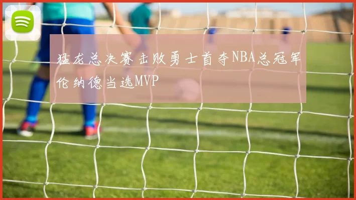 猛龙总决赛击败勇士首夺NBA总冠军伦纳德当选MVP