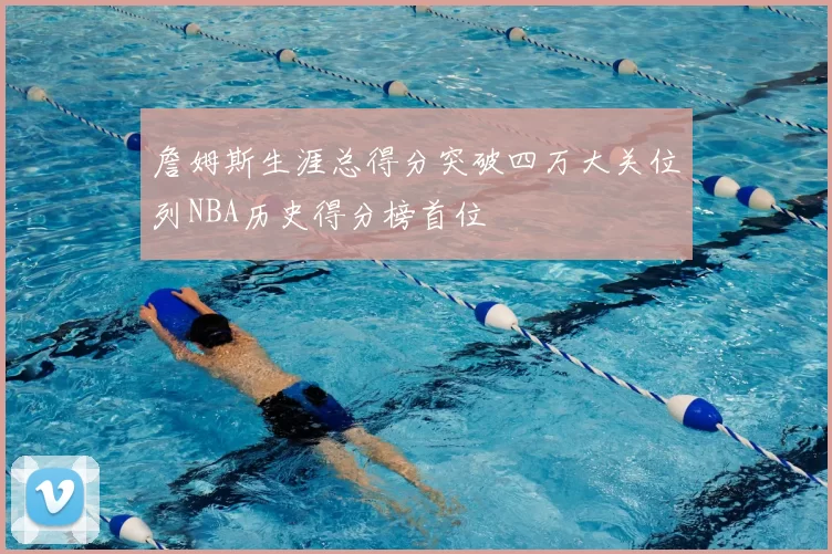 詹姆斯生涯总得分突破四万大关位列NBA历史得分榜首位