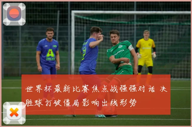 世界杯最新比赛焦点战强强对话 决胜球打破僵局影响出线形势