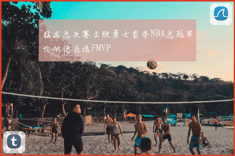 猛龙总决赛击败勇士首夺NBA总冠军伦纳德当选FMVP