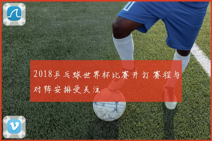 2018乒乓球世界杯比赛开打 赛程与对阵安排受关注